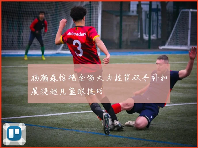 杨瀚森惊艳全场大力挂筐双手补扣展现超凡篮球技巧