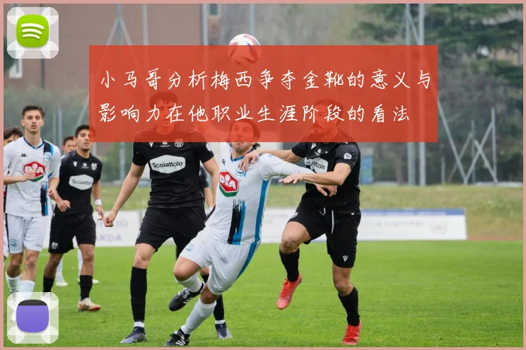 小马哥分析梅西争夺金靴的意义与影响力在他职业生涯阶段的看法