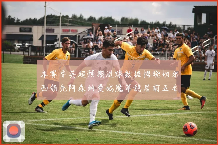 本赛季英超预期进球数据揭晓切尔西领先阿森纳曼城魔军稳居前五名