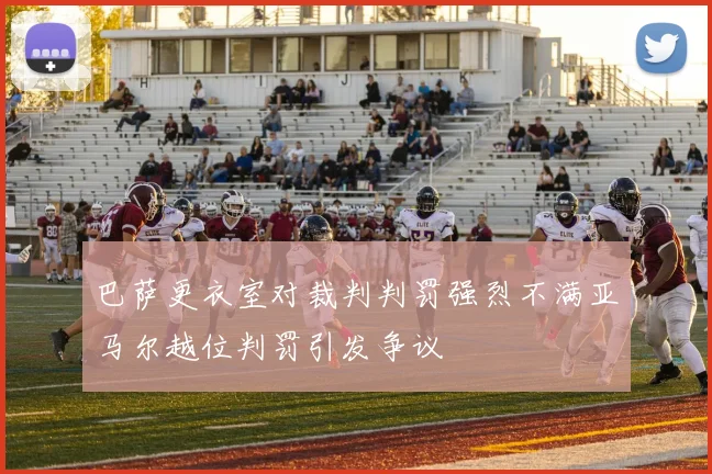 巴萨更衣室对裁判判罚强烈不满亚马尔越位判罚引发争议