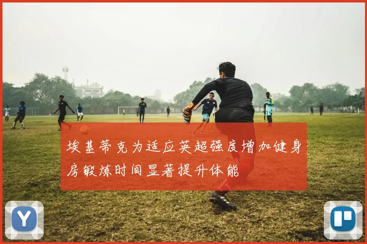 埃基蒂克为适应英超强度增加健身房锻炼时间显著提升体能