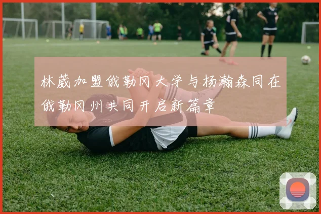 林葳加盟俄勒冈大学与杨瀚森同在俄勒冈州共同开启新篇章