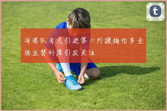 海港队考虑引进第六外援梅伦多全场坐替补席引发关注