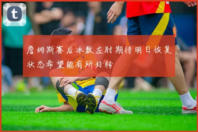 詹姆斯赛后冰敷左肘期待明日恢复状态希望能有所好转