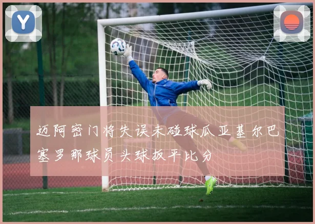 迈阿密门将失误未碰球瓜亚基尔巴塞罗那球员头球扳平比分