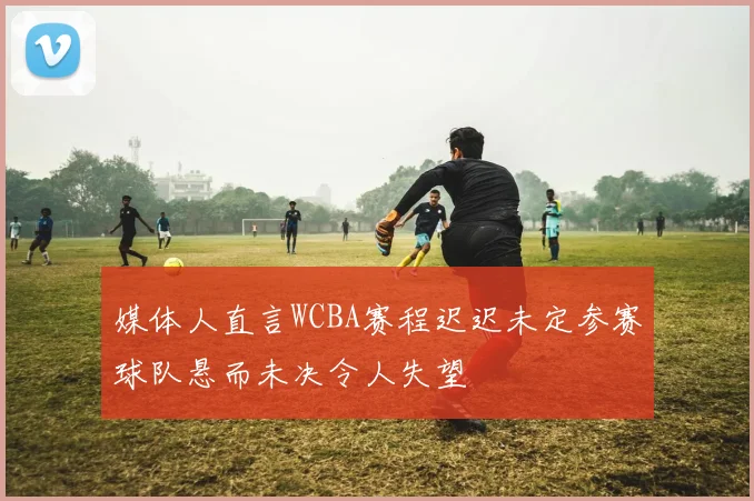 媒体人直言WCBA赛程迟迟未定参赛球队悬而未决令人失望