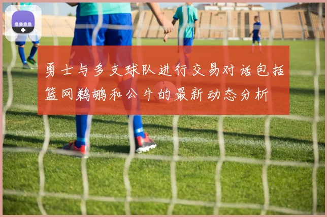勇士与多支球队进行交易对话包括篮网鹈鹕和公牛的最新动态分析