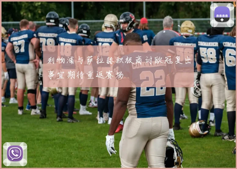 利物浦与萨拉赫积极商讨欧冠复出事宜期待重返赛场