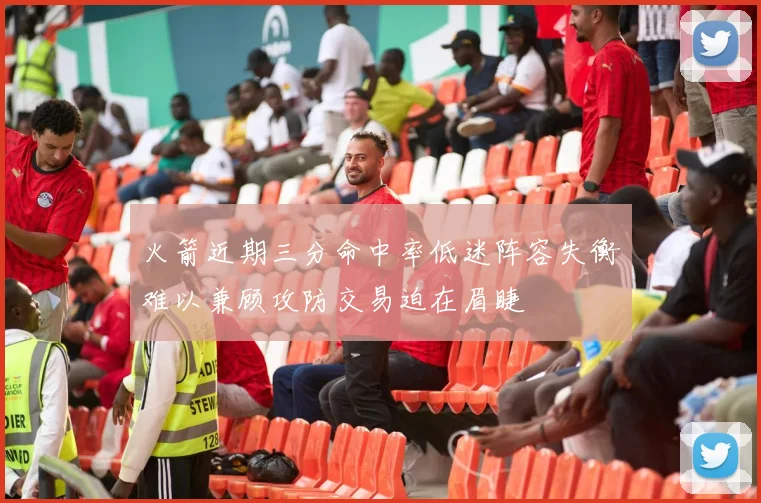 火箭近期三分命中率低迷阵容失衡难以兼顾攻防交易迫在眉睫