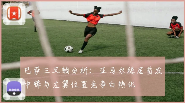 巴萨三叉戟分析：亚马尔稳居首发中锋与左翼位置竞争白热化