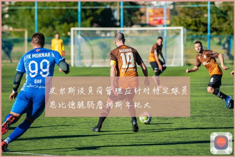 皮尔斯谈负荷管理应针对特定球员恩比德脆弱詹姆斯年纪大