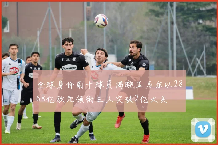 全球身价前十球员揭晓亚马尔以2868亿欧元领衔三人突破2亿大关