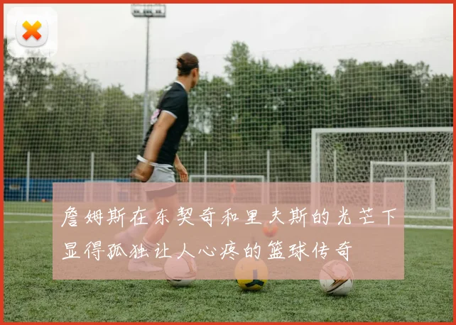 詹姆斯在东契奇和里夫斯的光芒下显得孤独让人心疼的篮球传奇