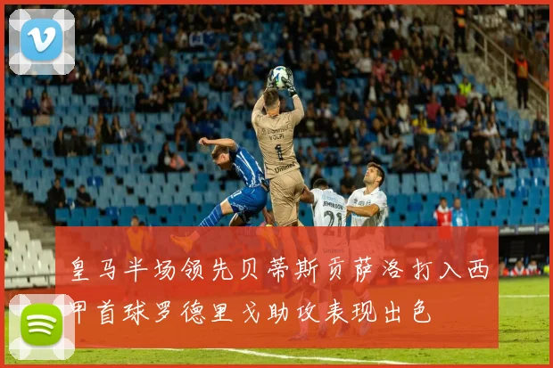 皇马半场领先贝蒂斯贡萨洛打入西甲首球罗德里戈助攻表现出色