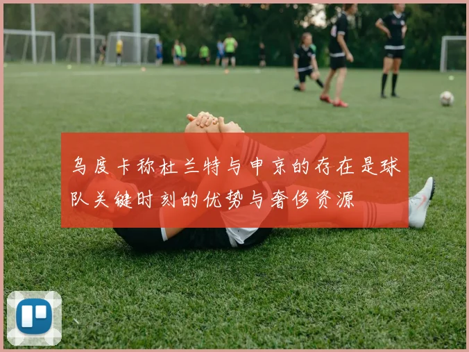 乌度卡称杜兰特与申京的存在是球队关键时刻的优势与奢侈资源