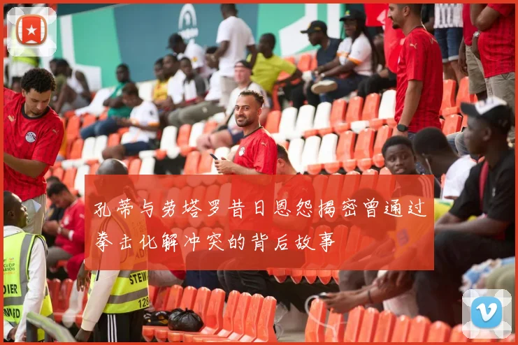孔蒂与劳塔罗昔日恩怨揭密曾通过拳击化解冲突的背后故事