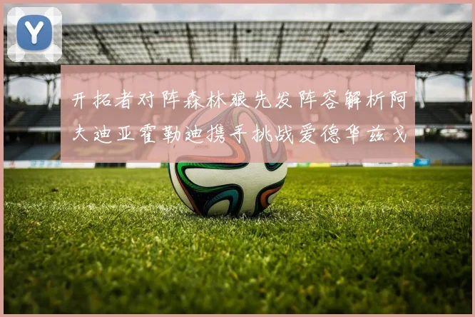 开拓者对阵森林狼先发阵容解析阿夫迪亚霍勒迪携手挑战爱德华兹戈贝尔