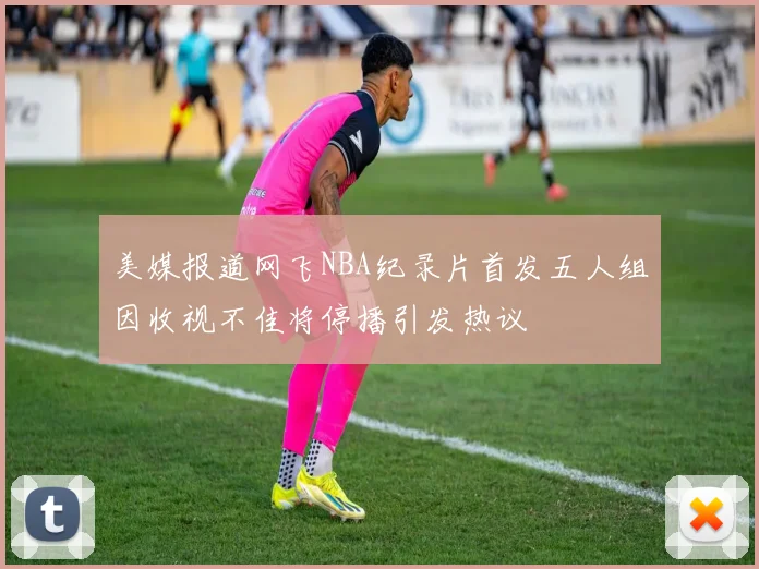 美媒报道网飞NBA纪录片首发五人组因收视不佳将停播引发热议