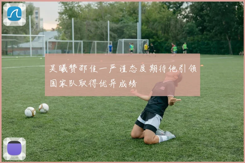 吴曦赞邵佳一严谨态度期待他引领国家队取得优异成绩