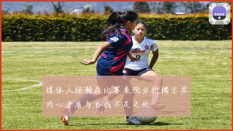 媒体人杨瀚森比赛表现分析揭示其内心矛盾与自我不足之处