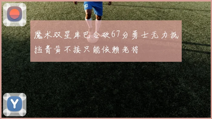 魔术双星库巴合砍67分勇士无力抵挡青黄不接只能依赖老将
