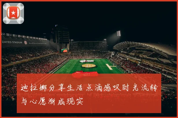 迪拉娜分享生活点滴感叹时光流转与心愿渐成现实