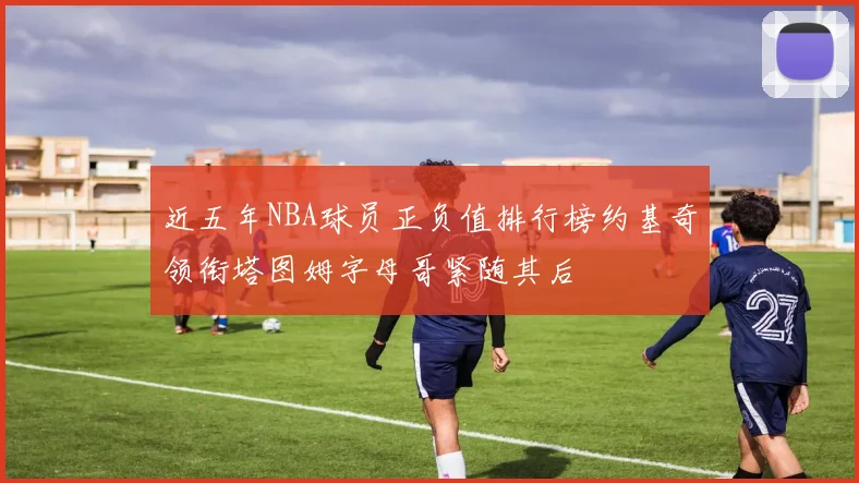 近五年NBA球员正负值排行榜约基奇领衔塔图姆字母哥紧随其后