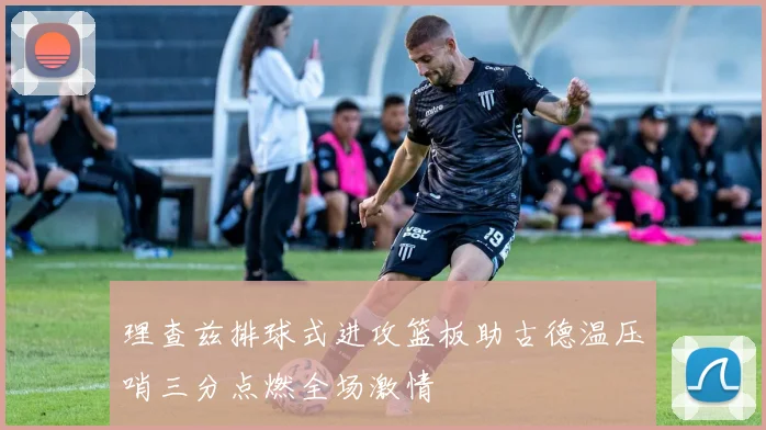 理查兹排球式进攻篮板助古德温压哨三分点燃全场激情