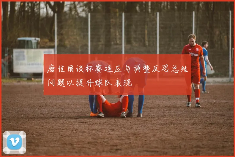 唐佳丽谈杯赛适应与调整反思总结问题以提升球队表现