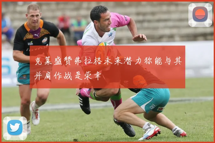 克莱盛赞弗拉格未来潜力称能与其并肩作战是荣幸