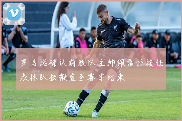 罗马诺确认前狼队主帅佩雷拉接任森林队教鞭直至赛季结束