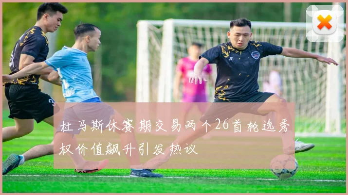 杜马斯休赛期交易两个26首轮选秀权价值飙升引发热议