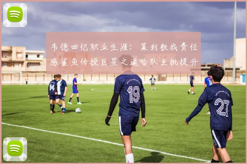 韦德回忆职业生涯：莱利教我责任感鲨鱼传授巨星之道哈队互批提升自我