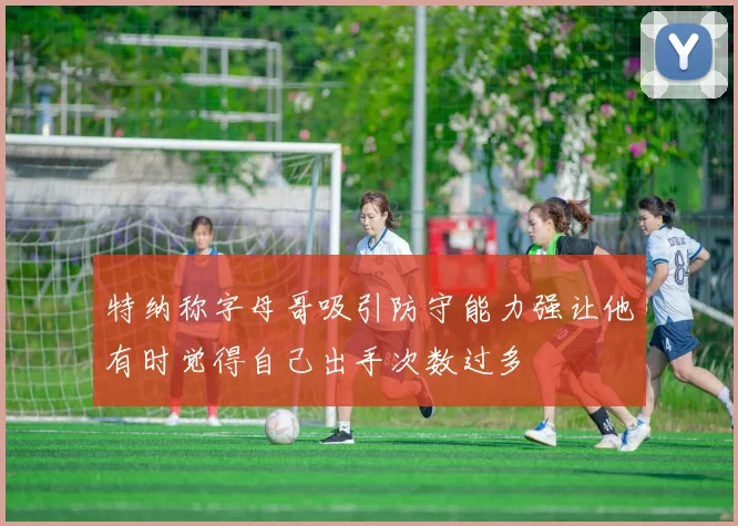 特纳称字母哥吸引防守能力强让他有时觉得自己出手次数过多
