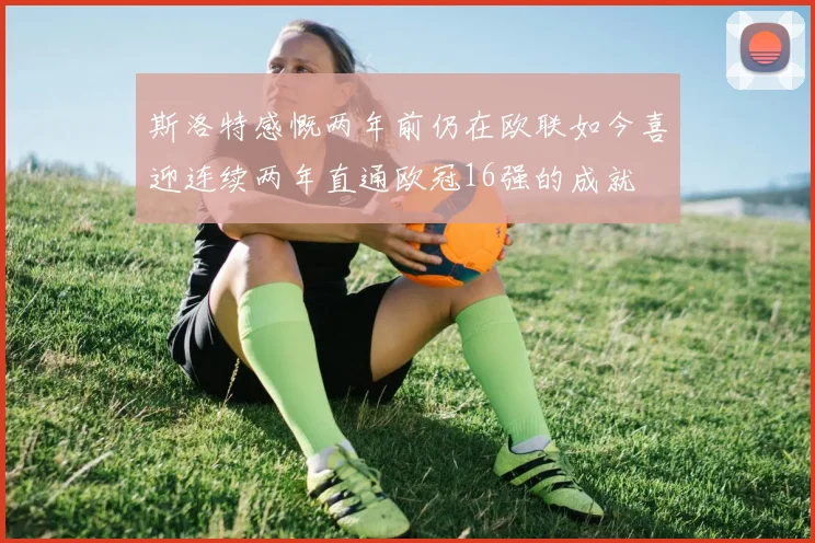斯洛特感慨两年前仍在欧联如今喜迎连续两年直通欧冠16强的成就