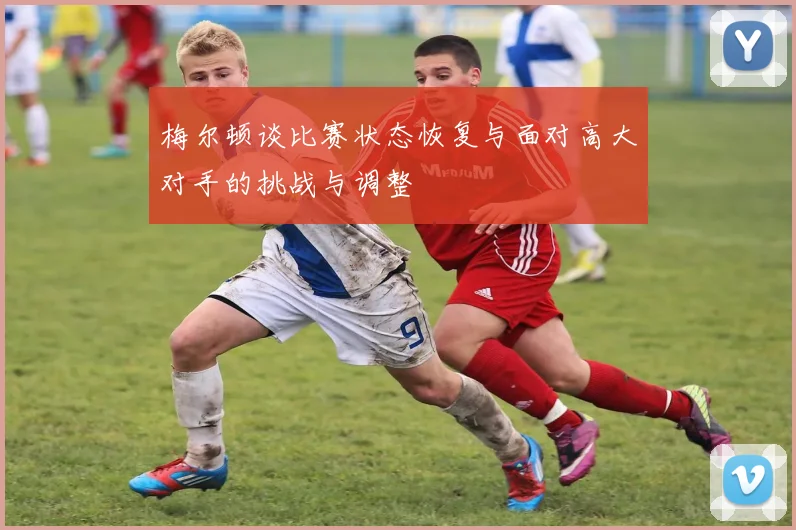 梅尔顿谈比赛状态恢复与面对高大对手的挑战与调整
