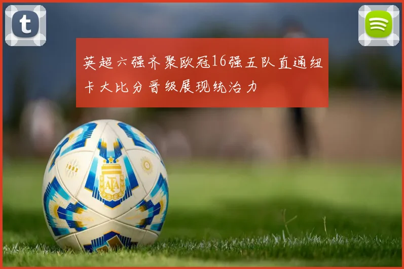 英超六强齐聚欧冠16强五队直通纽卡大比分晋级展现统治力